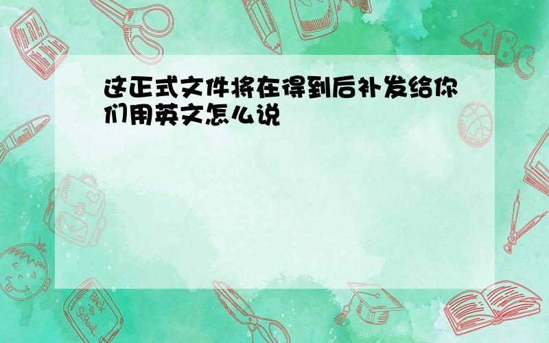 这正式文件将在得到后补发给你们用英文怎么说