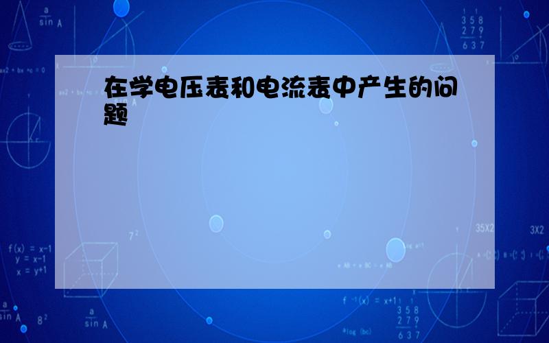 在学电压表和电流表中产生的问题