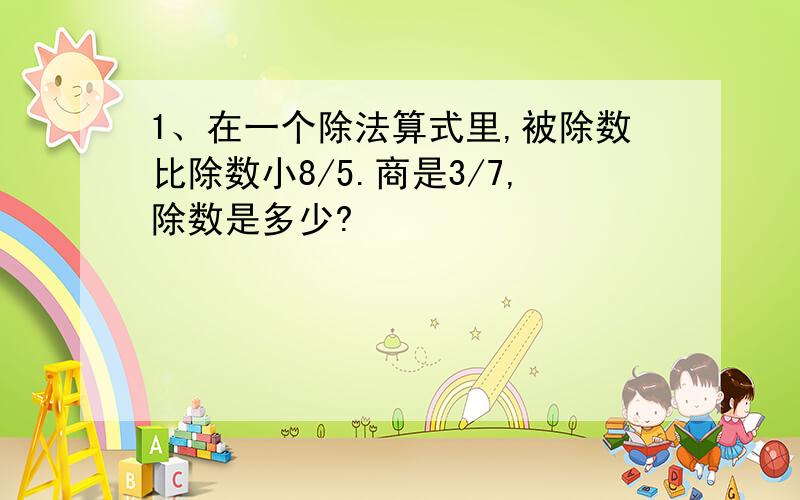 1、在一个除法算式里,被除数比除数小8/5.商是3/7,除数是多少?