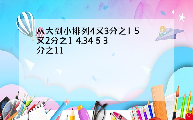 从大到小排列4又3分之1 5又2分之1 4.34 5 3分之11