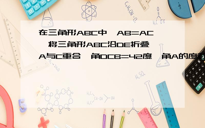 在三角形ABC中,AB=AC,将三角形ABC沿DE折叠,A与C重合,角DCB=42度,角A的度数?