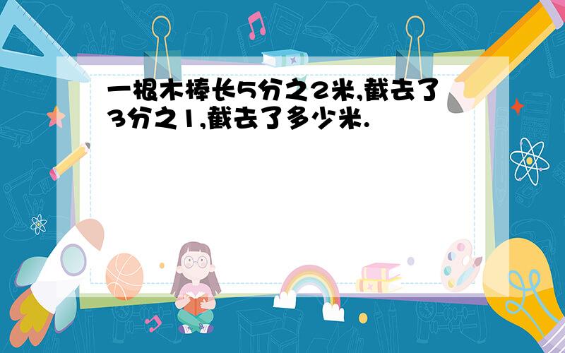 一根木棒长5分之2米,截去了3分之1,截去了多少米.