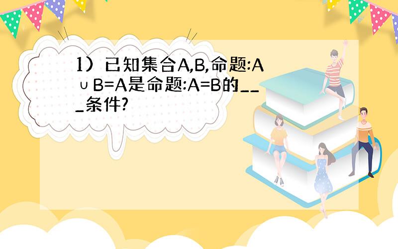 1）已知集合A,B,命题:A∪B=A是命题:A=B的___条件?