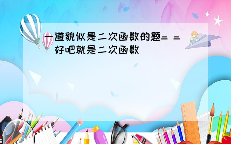 一道貌似是二次函数的题= =（好吧就是二次函数）