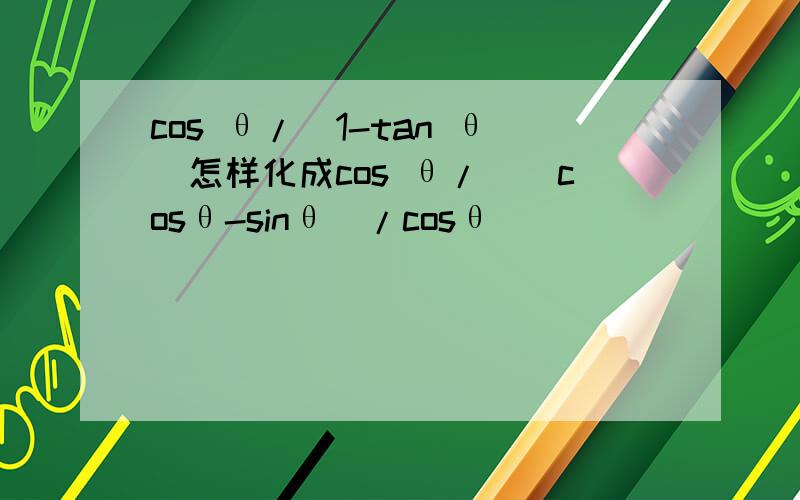 cos θ/(1-tan θ)怎样化成cos θ/[(cosθ-sinθ)/cosθ]