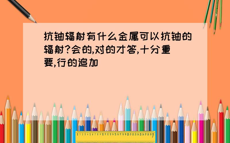 抗铀辐射有什么金属可以抗铀的辐射?会的,对的才答,十分重要,行的追加