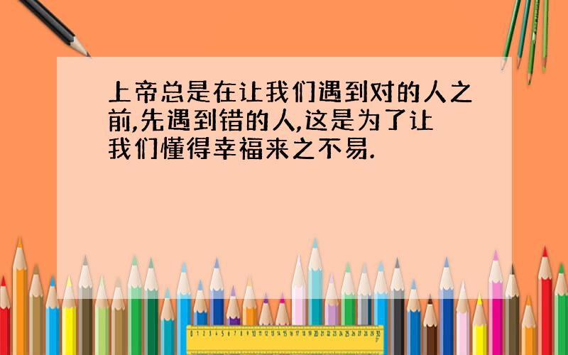 上帝总是在让我们遇到对的人之前,先遇到错的人,这是为了让我们懂得幸福来之不易.