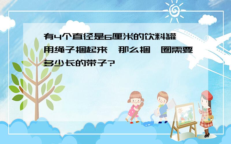 有4个直径是6厘米的饮料罐,用绳子捆起来,那么捆一圈需要多少长的带子?