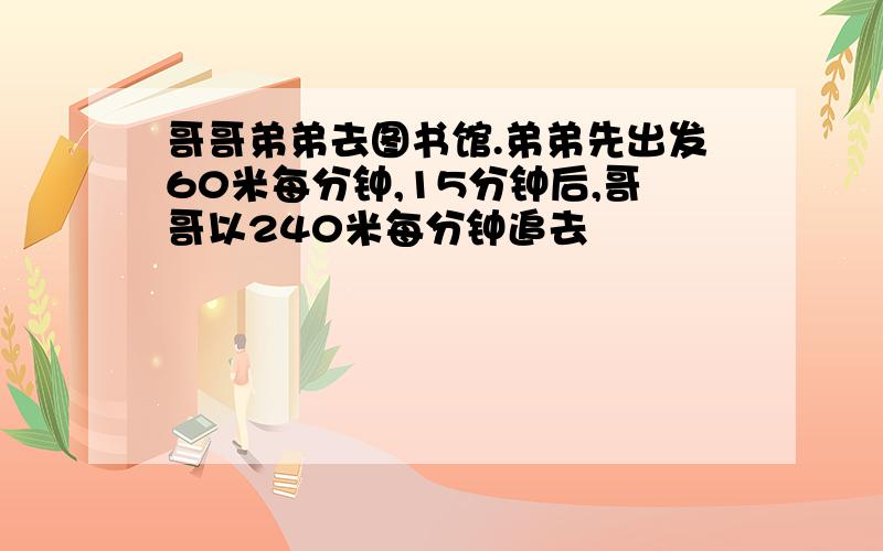 哥哥弟弟去图书馆.弟弟先出发60米每分钟,15分钟后,哥哥以240米每分钟追去