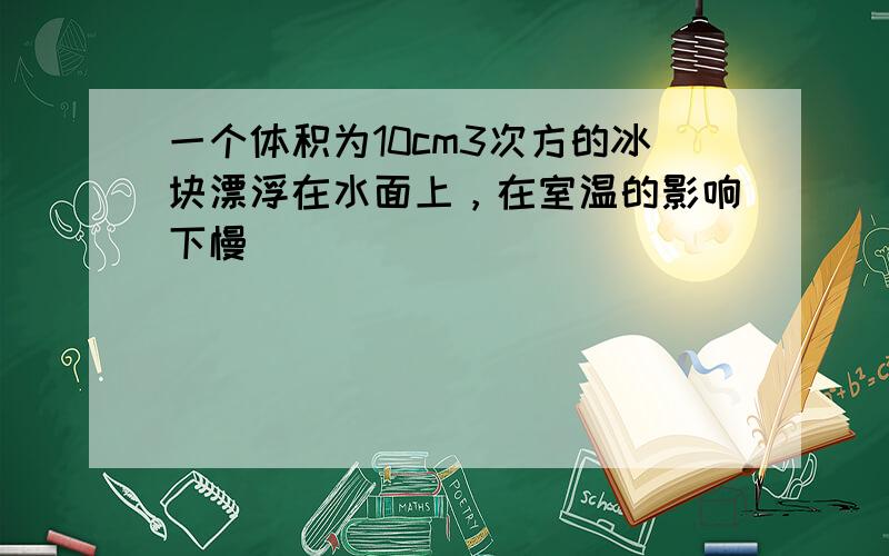 一个体积为10cm3次方的冰块漂浮在水面上，在室温的影响下慢