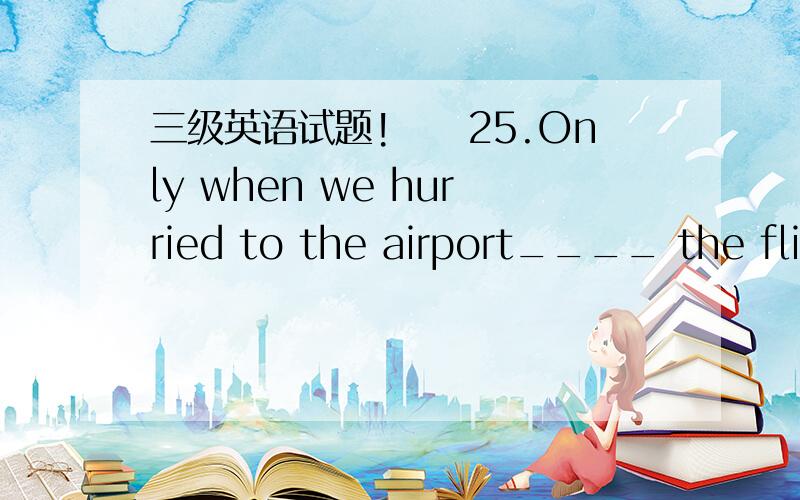 三级英语试题!　　25.Only when we hurried to the airport____ the flig