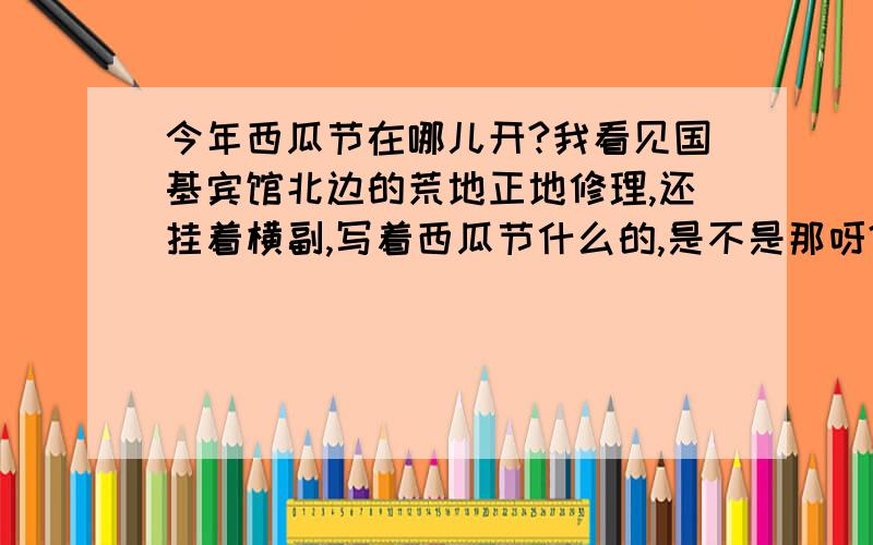 今年西瓜节在哪儿开?我看见国基宾馆北边的荒地正地修理,还挂着横副,写着西瓜节什么的,是不是那呀?到底几号开始呀?是26-