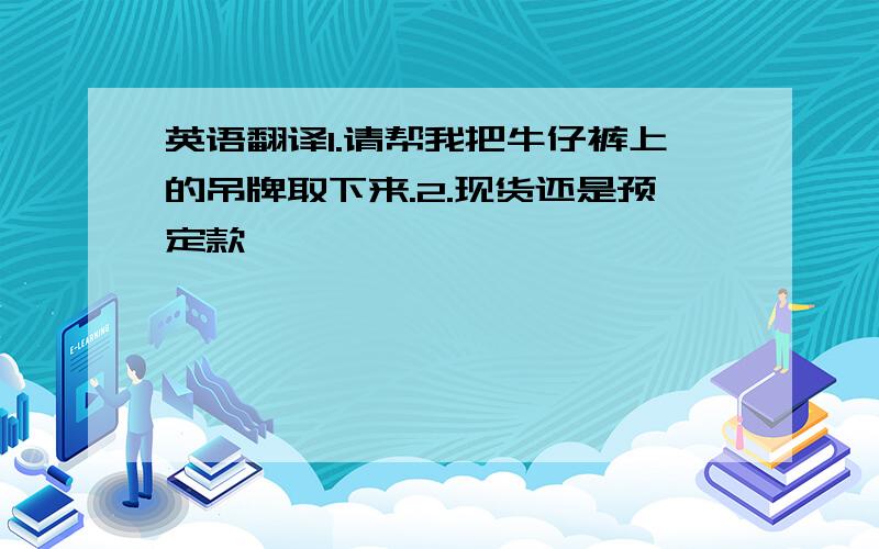 英语翻译1.请帮我把牛仔裤上的吊牌取下来.2.现货还是预定款