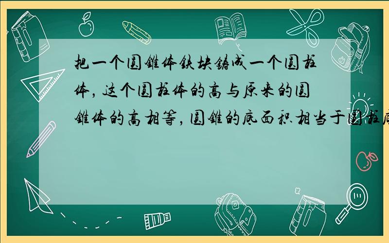 把一个圆锥体铁块铸成一个圆柱体，这个圆柱体的高与原来的圆锥体的高相等，圆锥的底面积相当于圆柱底面积的几分之几？