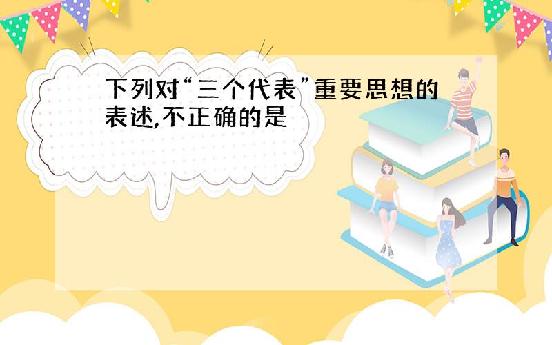 下列对“三个代表”重要思想的表述,不正确的是