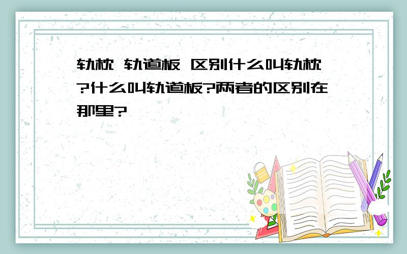 轨枕 轨道板 区别什么叫轨枕?什么叫轨道板?两者的区别在那里?