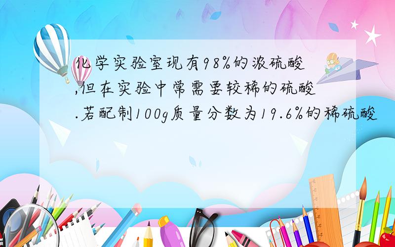 化学实验室现有98%的浓硫酸,但在实验中常需要较稀的硫酸.若配制100g质量分数为19.6%的稀硫酸