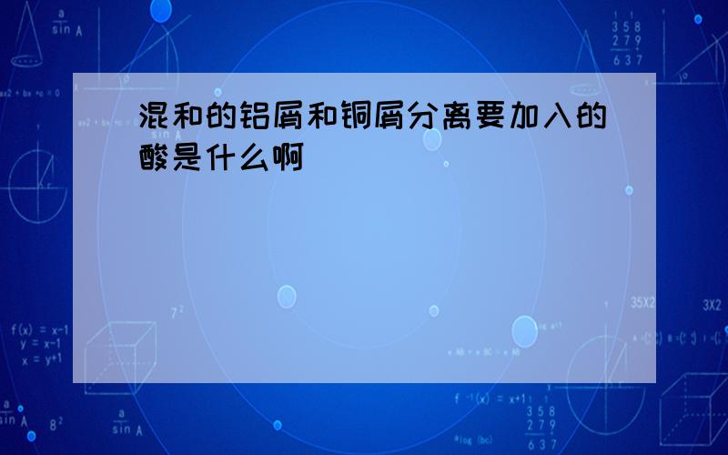 混和的铝屑和铜屑分离要加入的酸是什么啊