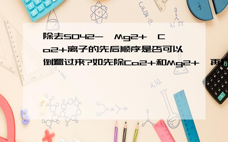 除去SO42-、Mg2+、Ca2+离子的先后顺序是否可以倒置过来?如先除Ca2+和Mg2+,再除SO42-,有何不同?