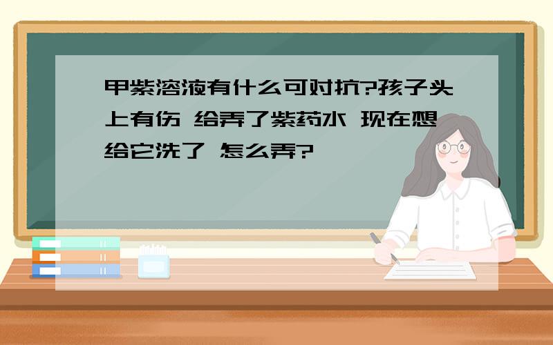 甲紫溶液有什么可对抗?孩子头上有伤 给弄了紫药水 现在想给它洗了 怎么弄?