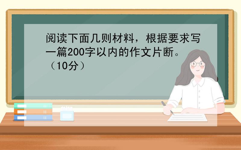 阅读下面几则材料，根据要求写一篇200字以内的作文片断。（10分）