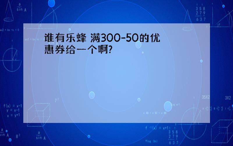 谁有乐蜂 满300-50的优惠券给一个啊?