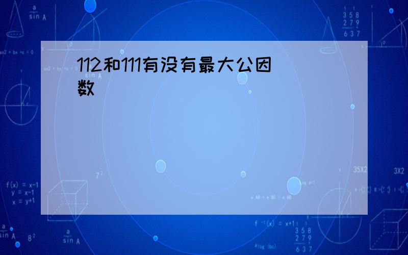 112和111有没有最大公因数