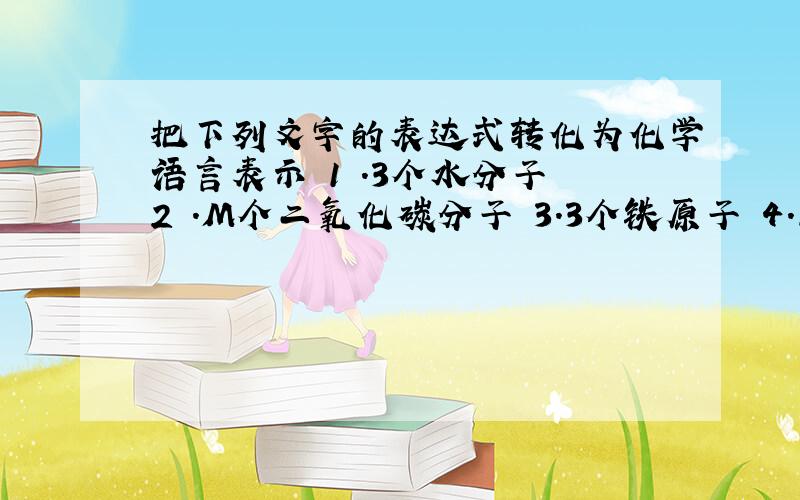 把下列文字的表达式转化为化学语言表示 1 .3个水分子 2 .M个二氧化碳分子 3.3个铁原子 4.1个氧原子