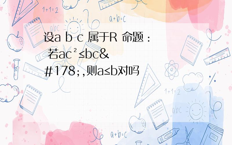 设a b c 属于R 命题： 若ac²≤bc²,则a≤b对吗