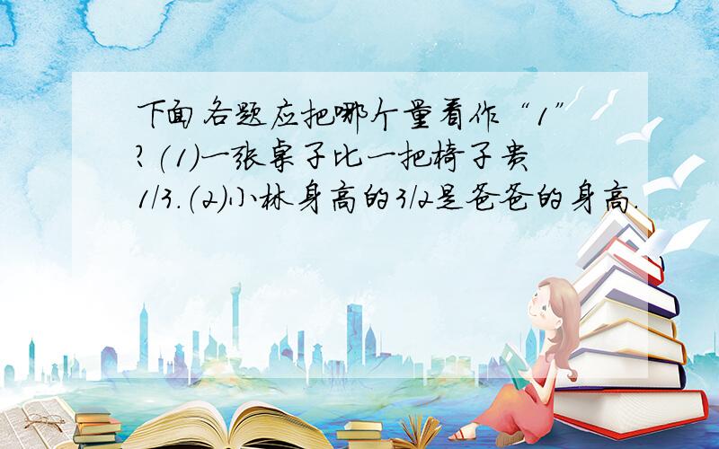 下面各题应把哪个量看作“1”?(1)一张桌子比一把椅子贵1/3.（2）小林身高的3/2是爸爸的身高.