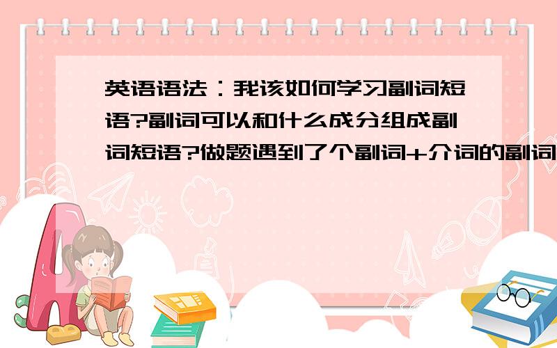 英语语法：我该如何学习副词短语?副词可以和什么成分组成副词短语?做题遇到了个副词+介词的副词短语