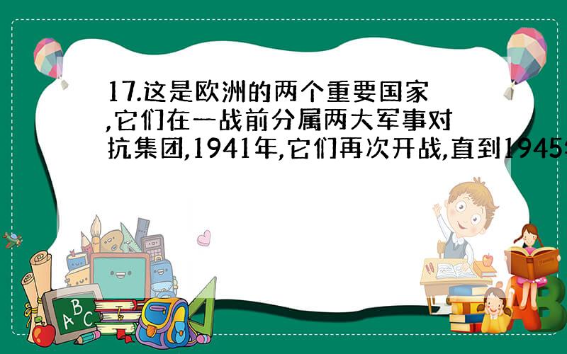 17.这是欧洲的两个重要国家,它们在一战前分属两大军事对抗集团,1941年,它们再次开战,直到1945年其中一个被另一个