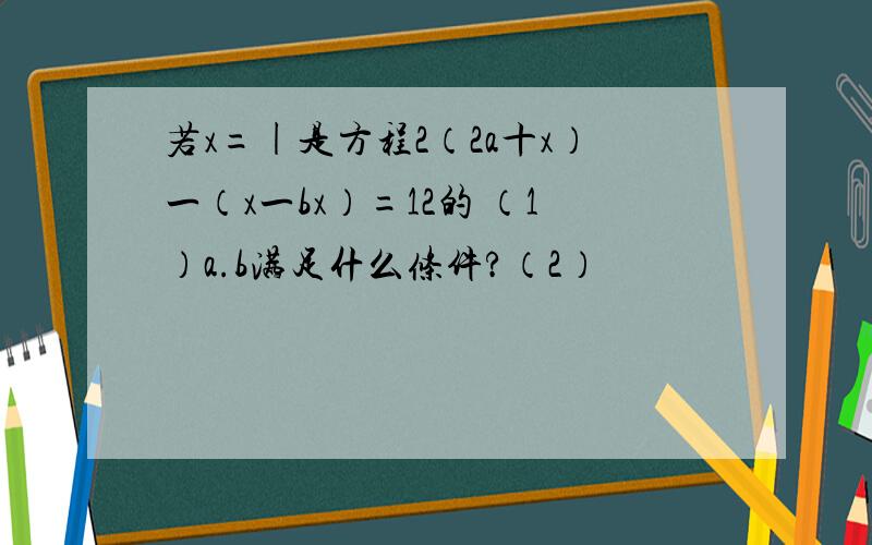 若x=|是方程2（2a十x）一（x一bx）=12的 （1）a.b满足什么条件?（2）