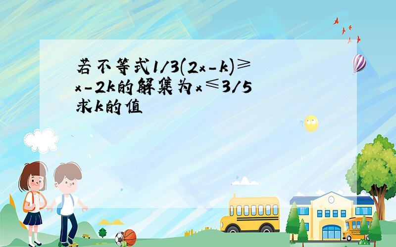 若不等式1/3(2x-k)≥x-2k的解集为x≤3/5 求k的值