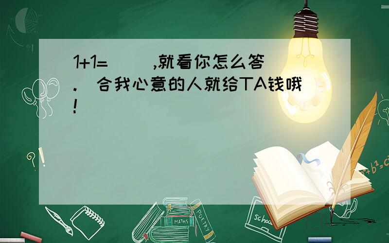 1+1=( ),就看你怎么答.(合我心意的人就给TA钱哦!)