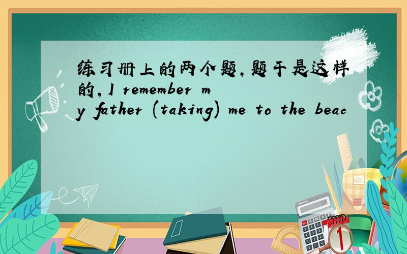 练习册上的两个题，题干是这样的，I remember my father (taking) me to the beac