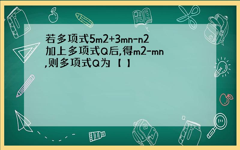 若多项式5m2+3mn-n2加上多项式Q后,得m2-mn,则多项式Q为【 】