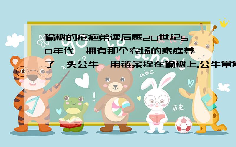 榆树的疮疤弟读后感20世纪50年代,拥有那个农场的家庭养了一头公牛,用链条拴在榆树上.公牛常常拖着沉重的铁链,绕着榆树一