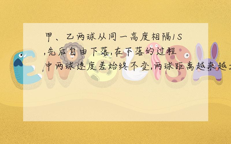 甲、乙两球从同一高度相隔1S,先后自由下落,在下落的过程中两球速度差始终不变,两球距离越来越大.