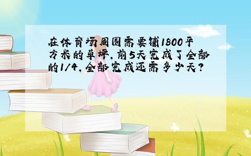 在体育场周围需要铺1800平方米的草坪,前5天完成了全部的1/4,全部完成还需多少天?