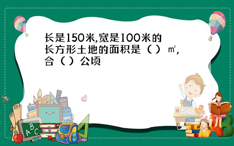 长是150米,宽是100米的长方形土地的面积是（ ）㎡,合（ ）公顷