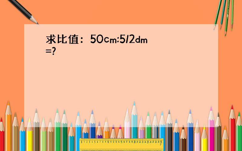 求比值：50cm:5/2dm=?