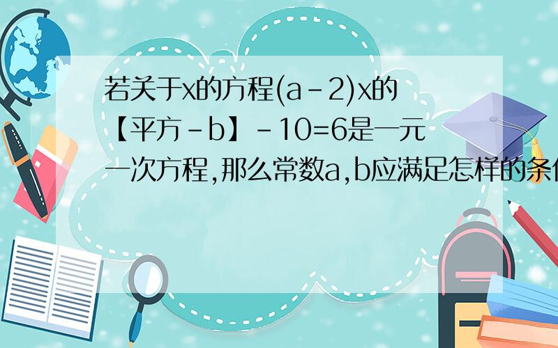 若关于x的方程(a-2)x的【平方-b】-10=6是一元一次方程,那么常数a,b应满足怎样的条件?