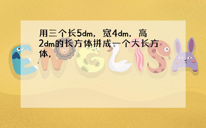 用三个长5dm，宽4dm，高2dm的长方体拼成一个大长方体，