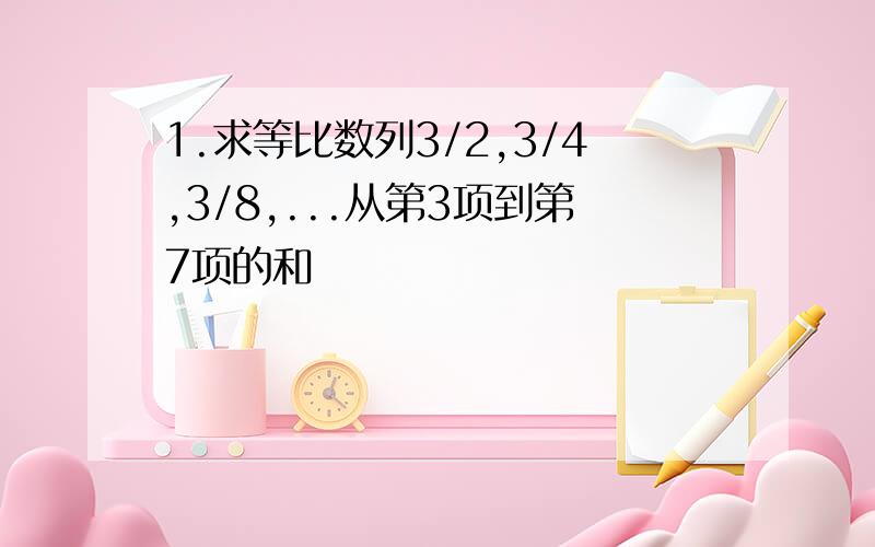 1.求等比数列3/2,3/4,3/8,...从第3项到第7项的和