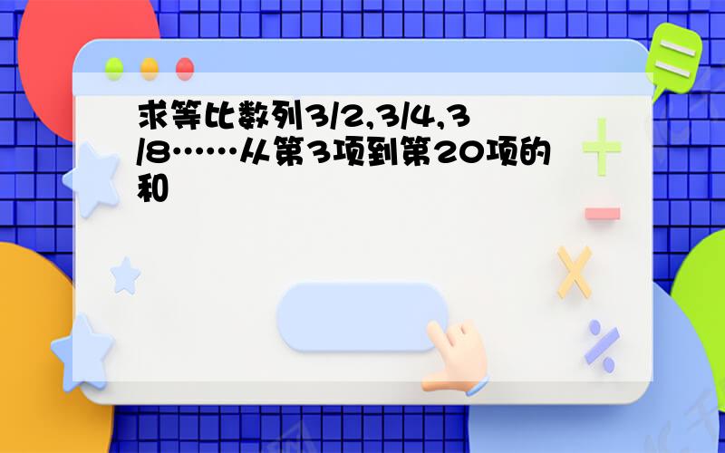 求等比数列3/2,3/4,3/8……从第3项到第20项的和