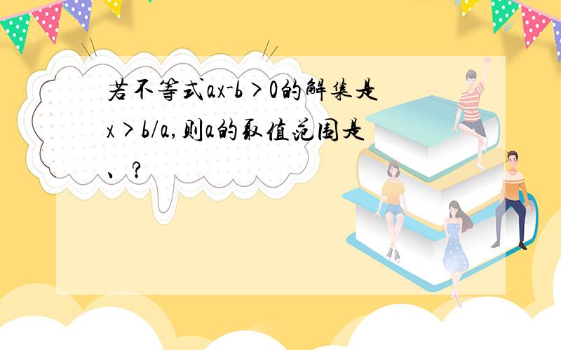 若不等式ax-b>0的解集是x>b/a,则a的取值范围是、?