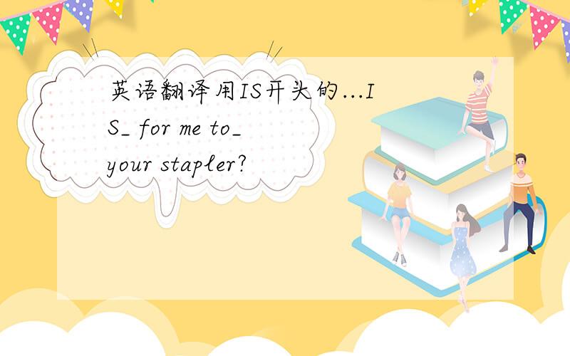 英语翻译用IS开头的...IS_ for me to_ your stapler?