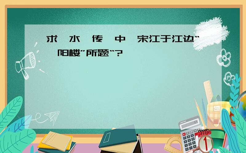 求《水浒传》中,宋江于江边“浔阳楼”所题“?