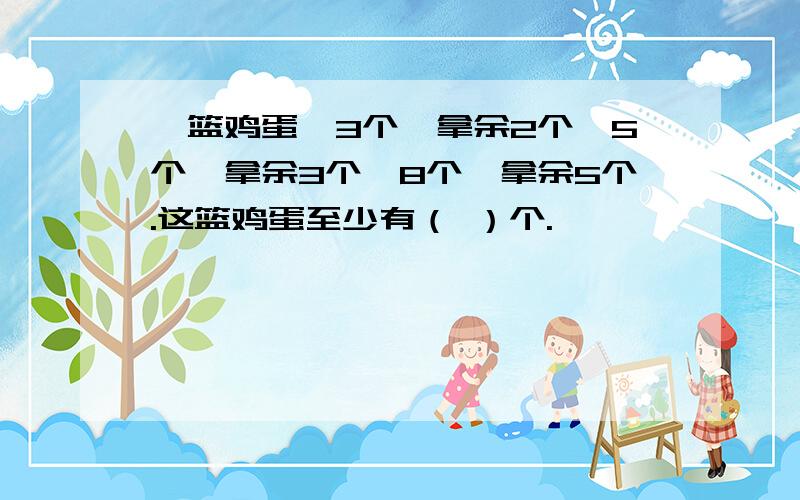 一篮鸡蛋,3个一拿余2个,5个一拿余3个,8个一拿余5个.这篮鸡蛋至少有（ ）个.